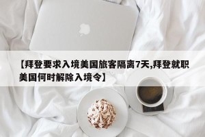 【拜登要求入境美国旅客隔离7天,拜登就职 美国何时解除入境令】