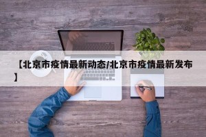 【北京市疫情最新动态/北京市疫情最新发布】