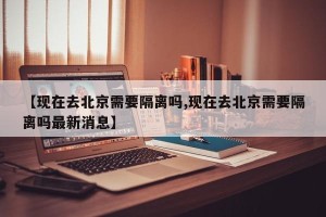 【现在去北京需要隔离吗,现在去北京需要隔离吗最新消息】