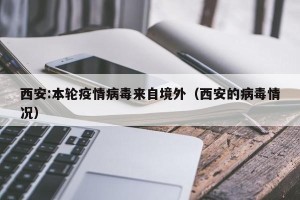 西安:本轮疫情病毒来自境外（西安的病毒情况）