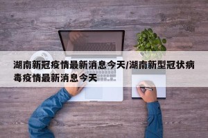 湖南新冠疫情最新消息今天/湖南新型冠状病毒疫情最新消息今天