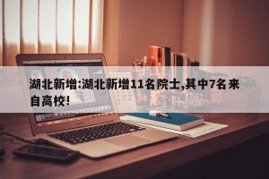 湖北新增:湖北新增11名院士,其中7名来自高校!