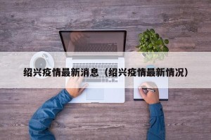 绍兴疫情最新消息（绍兴疫情最新情况）