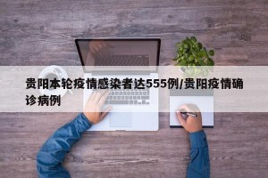 贵阳本轮疫情感染者达555例/贵阳疫情确诊病例