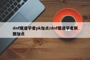 dnf魔道学者pk加点/dnf魔道学者刷图加点