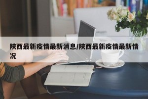 陕西最新疫情最新消息/陕西最新疫情最新情况