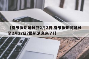 【春节假期延长到2月2日,春节假期将延长至2月27日?最新消息来了!】