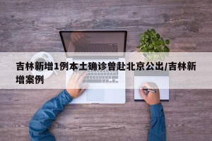 吉林新增1例本土确诊曾赴北京公出/吉林新增案例