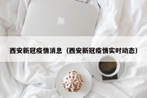 西安新冠疫情消息（西安新冠疫情实时动态）
