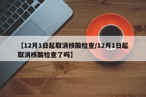 【12月1日起取消核酸检查/12月1日起取消核酸检查了吗】