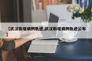 【武汉新增病例轨迹,武汉新增病例轨迹公布】
