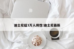 迪士尼超3万人阴性:迪士尼最新
