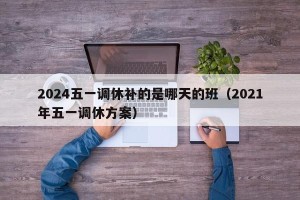 2024五一调休补的是哪天的班（2021年五一调休方案）