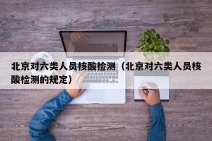 北京对六类人员核酸检测（北京对六类人员核酸检测的规定）