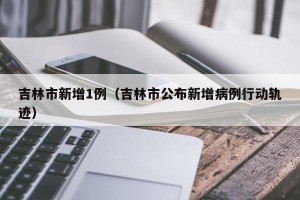 吉林市新增1例（吉林市公布新增病例行动轨迹）