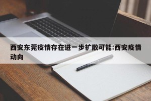 西安东莞疫情存在进一步扩散可能:西安疫情动向