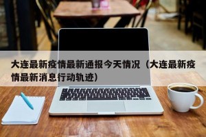 大连最新疫情最新通报今天情况（大连最新疫情最新消息行动轨迹）