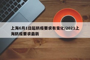 上海6月1日起防疫要求有变化/2021上海防疫要求最新