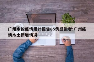 广州本轮疫情累计报告85例感染者:广州疫情本土新增情况
