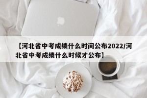 【河北省中考成绩什么时间公布2022/河北省中考成绩什么时候才公布】
