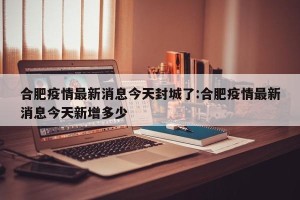 合肥疫情最新消息今天封城了:合肥疫情最新消息今天新增多少