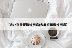 【去北京需要做检测吗/去北京用做检测吗】