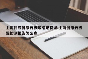 上海回应健康云核酸结果有误:上海健康云核酸检测报告怎么查