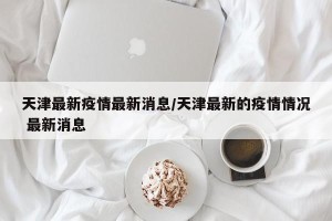 天津最新疫情最新消息/天津最新的疫情情况 最新消息