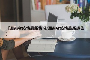 【湖南省疫情最新情况/湖南省疫情最新通告】