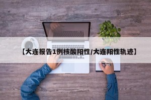 【大连报告1例核酸阳性/大连阳性轨迹】