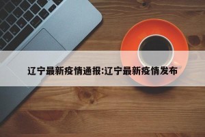 辽宁最新疫情通报:辽宁最新疫情发布