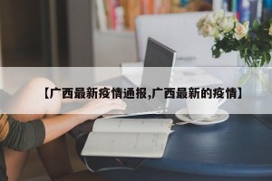 【广西最新疫情通报,广西最新的疫情】