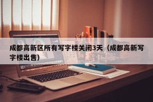 成都高新区所有写字楼关闭3天（成都高新写字楼出售）