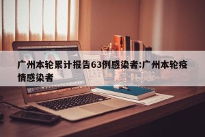 广州本轮累计报告63例感染者:广州本轮疫情感染者