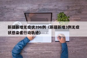 新疆新增无症状396例（新疆新增3例无症状感染者行动轨迹）