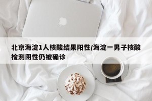 北京海淀1人核酸结果阳性/海淀一男子核酸检测阴性仍被确诊