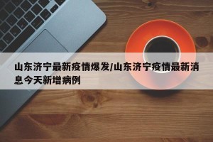 山东济宁最新疫情爆发/山东济宁疫情最新消息今天新增病例