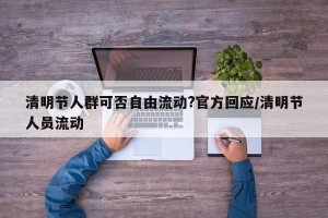 清明节人群可否自由流动?官方回应/清明节人员流动