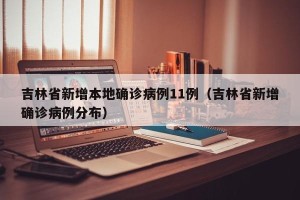 吉林省新增本地确诊病例11例（吉林省新增确诊病例分布）