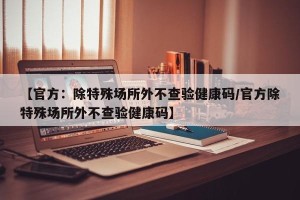 【官方：除特殊场所外不查验健康码/官方除特殊场所外不查验健康码】