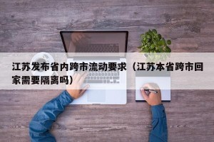 江苏发布省内跨市流动要求（江苏本省跨市回家需要隔离吗）