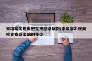 柬埔寨出现奥密克戎感染病例/柬埔寨出现奥密克戎感染病例多少