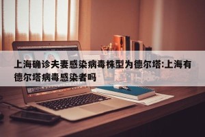 上海确诊夫妻感染病毒株型为德尔塔:上海有德尔塔病毒感染者吗