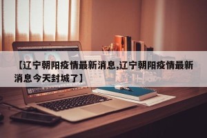 【辽宁朝阳疫情最新消息,辽宁朝阳疫情最新消息今天封城了】
