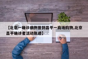 【北京一确诊病例曾到昌平一商场购物,北京昌平确诊者活动轨迹】