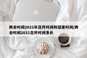 两会时间2021年召开时间和结束时间/两会时间2021召开时间多长