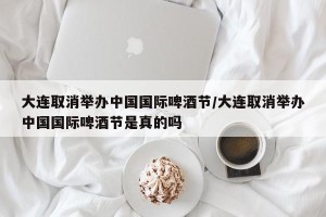大连取消举办中国国际啤酒节/大连取消举办中国国际啤酒节是真的吗