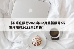 【石家庄限行2023年12月最新限号/石家庄限行2021年2月份】