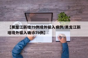 【黑龙江新增79例境外输入病例/黑龙江新增境外输入确诊79例】