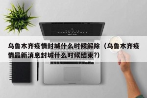 乌鲁木齐疫情封城什么时候解除（乌鲁木齐疫情最新消息封城什么时候结束?）